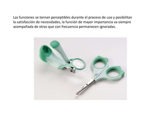 Las funciones se tornan perceptibles durante el proceso de uso y posibilitan la satisfacción de necesidades, la función de mayor importancia va siempre acompañada de otras que con frecuencia permanecen ignoradas.
