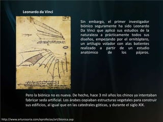 Leonardo da VinciSin embargo, el primer investigador biónico seguramente ha sido Leonardo Da Vinci que aplicó sus estudios de la naturaleza a prácticamente todos sus diseños, empezando por el ornitóptero, un artilugio volador con alas batientes realizado a partir de un estudio anatómico de los pájaros.Pero la biónica no es nueva. De hecho, hace 3 mil años los chinos ya intentaban fabricar seda artificial. Los árabes copiaban estructuras vegetales para construir sus edificios, al igual que en las catedrales góticas, y durante el siglo XIX.http://www.arturosoria.com/eprofecias/art/bionica.asp