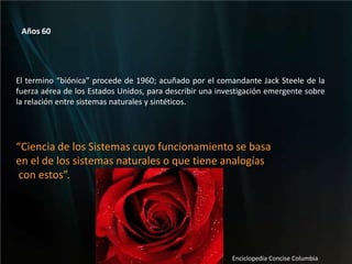 Años 60   El termino “biónica” procede de 1960; acuñado por el comandante Jack Steele de la fuerza aérea de los Estados Unidos, para describir una investigación emergente sobre la relación entre sistemas naturales y sintéticos. “Ciencia de los Sistemas cuyo funcionamiento se basaen el de los sistemas naturales o que tiene analogías con estos”.Enciclopedia Concise Columbia 