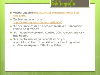 Bibliografía






Mitchell Joachim http://www.archinode.com/fab-treehab-1.html
Cualidades de la madera:
http://www.madex.es/index.php?id=305
“La construcción de viviendas en madera.” Corporación
chilena de la madera.
“La madera y su uso en la construcción.” Claudia Estefany
Sota Falcón.
“Las plantas usadas en la construcción y el
acondicionamiento de las viviendas y templos guaraníes
en Misiones, Argentina” Héctor A. Keller.

 