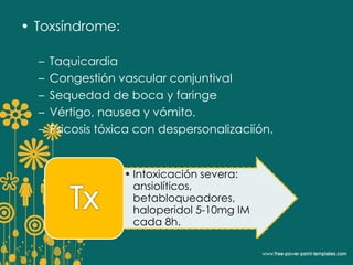 • Toxsíndrome: 
– Taquicardia 
– Congestión vascular conjuntival 
– Sequedad de boca y faringe 
– Vértigo, nausea y vómito. 
– Psicosis tóxica con despersonalizaciíón. 
• Intoxicación severa: 
ansiolíticos, 
betabloqueadores, 
haloperidol 5-10mg IM 
cada 8h. 
 