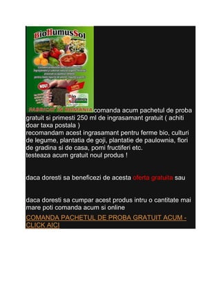 comanda acum pachetul de proba
gratuit si primesti 250 ml de ingrasamant gratuit ( achiti
doar taxa postala )
recomandam acest ingrasamant pentru ferme bio, culturi
de legume, plantatia de goji, plantatie de paulownia, flori
de gradina si de casa, pomi fructiferi etc.
testeaza acum gratuit noul produs !


daca doresti sa beneficezi de acesta oferta gratuita sau


daca doresti sa cumpar acest produs intru o cantitate mai
mare poti comanda acum si online
COMANDA PACHETUL DE PROBA GRATUIT ACUM -
CLICK AICI
 