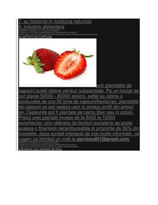 7. au folosinta in medicina naturista
8. industrie alimentara
Eingestellt von alexandru um 14:35 Niciun comentariu:
Trimiteţi prin e-mailPostaţi pe blog!Distribuiţi pe TwitterDistribuiţi pe Facebook
Labels: capsuni, ceai de capsuni, gem de capsuni, produse de capsuni, rachie de capsuni, suc de capsuni
PLANTATII DE CAPSUNI




                                        prin plantatiile de
capsuni puteti obtine venituri substantiale. Pe un hectar se
pot planta 50000 - 80000 stoloni, astfel se obtine o
producetie de cca 50 tone de capsuni/hectar/an. plantatiile
de capsuni se pot realiza usor si produc profit din primul
an. Capsunile pot fi plantate pe camp liber sau in solarii.
Pretul unei plantatii incepe de la 8000 la 10000
euro/hectar. prin obtinere de fonduri europene se poate
aceesa o finantare nerambursabila in proportie de 50% din
investitie. daca sunteti interesat de mai multe informatii, va
rugam sa trimiteti un mail la agroland01@gmail.com
Eingestellt von alexandru um 14:31 Niciun comentariu:
Trimiteţi prin e-mailPostaţi pe blog!Distribuiţi pe TwitterDistribuiţi pe Facebook
Labels: capsuni, fonduri pentru capsuni, plantatii de capsuni, vanzare de capsuni
Infiintarea unei plantatii de afine
 