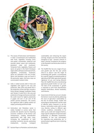 1.1	
The canvas of Horticulture and Plantation
in India is broad-based and multifaceted
with fruits, vegetables including onion
and potato, ornamentals, medicinal and
aromatic plants, spices and condiments,
plantation crops and mushroom.
Temperate fruits, vegetables, flowers and
spices are grown in the North Himalayan
region while subtropical and tropical fruits,
vegetables, ornamentals, mushroom,
spices are cultivated in the rest of India.
Spices and plantation crops are found in
the peninsular region. Arid zone crops are
concentrated in western India.
1.2	
India is ranked second, both in fruits and
vegetables with regard to the area and
production, after China and stands first in
the production of Peas and Okra, second in
Onion, Brinjal, Cabbage, Cauliflower, Potato
and Tomato. It ranks first in the area and
production of mango and banana and holds
the world record for highest productivity
in grapes and over 17 per cent of the
world’s coconut production. The country
has significant stake in global cashew nut
output, processing and kernel trade.
1.3	
Horticulture and Plantation sector is
widely heralded as sunrise sector that
provides the dynamic tool for improving
economic conditions of the farmers and
entrepreneurs, creating diversification
opportunities with high value crops,
increasing the productivity of land,
providing nutritional security, generating
employment, ensuring ecological
sustainability and enhancing the export
earnings. Analysts are of the view that the
emergence of agri - business ventures in
India is directly correlated to the progress
in the Plantation and Horticulture sector in
the country.
1.4	
The Twelfth Plan has set a target of 8 per
cent growth over the five year period
2012-13 to 2016-17 and this target of
accelerating GDP growth is accompanied
by a specific target to accelerate growth of
agricultural GDP. While agricultural growth
registered 3.6 per cent during Eleventh
Plan, the Twelfth Plan aims at accelerating
agricultural growth further to 4 per cent.
The bulk of the acceleration in growth
is expected to come from diversification
towards Horticulture, Animal Husbandry
and Fisheries.
1.5	
Government of India has set out to double
the farmers’ income by 2022 by addressing
the issue of agriculture sustainability in
the face of climate change, market and
technological developments and the need
of effective policy measures to aid the
farmers. Horticulture sector with its wide
crop diversity suiting to different agro
climatic conditions, amenability to be
taken up by small and marginal farmers,
large scope for adoption of improved water
productivity at affordable investments,
availability of low cost technologies
for improving crop productivity, etc., is
poised to play a significant role in achieving
this mission.
2 | Sectoral Paper on Plantation and Horticulture
 