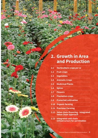 2.	
Growth in Area
and Production
2.1	 Horticulture crops per se
2.2	 Fruit crops
2.3	Vegetables
2.4	 Aromatic Crops
2.5	 Medicinal Plants
2.6	Spices
2.7	Flowers
2.8	 Plantation crops
2.9	 Protected cultivation
2.10	 Organic farming
2.11	 Precision Farming
2.12	
Value chain financing - Integrated
Value Chain approach
2.13	
Integrated cold chain
infrastructure for perishables
Sectoral Paper on Plantation and Horticulture | 3
 