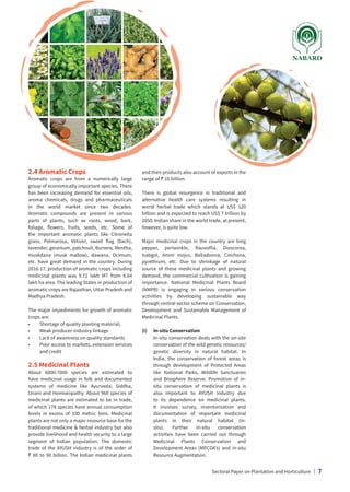 2.4 Aromatic Crops
Aromatic crops are from a numerically large
group of economically important species. There
has been increasing demand for essential oils,
aroma chemicals, drugs and pharmaceuticals
in the world market since two decades.
Aromatic compounds are present in various
parts of plants, such as roots, wood, bark,
foliage, flowers, fruits, seeds, etc. Some of
the important aromatic plants like Citronella
grass, Palmarosa, Vetiver, sweet flag (bach),
lavender, geranium, patchouli, Bursera, Mentha,
muskdana (musk mallow), dawana, Ocimum,
etc. have great demand in the country. During
2016-17, production of aromatic crops including
medicinal plants was 9.72 lakh MT from 6.64
lakh ha area. The leading States in production of
aromatic crops are Rajasthan, Uttar Pradesh and
Madhya Pradesh.
The major impediments for growth of aromatic
crops are:
•	 Shortage of quality planting material;
•	 Weak producer-industry linkage
•	 Lack of awareness on quality standards
•	
Poor access to markets, extension services
and credit
2.5 Medicinal Plants
About 6000-7000 species are estimated to
have medicinal usage in folk and documented
systems of medicine like Ayurveda, Siddha,
Unani and Homoeopathy. About 960 species of
medicinal plants are estimated to be in trade,
of which 178 species have annual consumption
levels in excess of 100 metric tons. Medicinal
plants are not only a major resource base for the
traditional medicine  herbal industry but also
provide livelihood and health security to a large
segment of Indian population. The domestic
trade of the AYUSH industry is of the order of
` 80 to 90 billion. The Indian medicinal plants
and their products also account of exports in the
range of ` 10 billion.
There is global resurgence in traditional and
alternative health care systems resulting in
world herbal trade which stands at US$ 120
billion and is expected to reach US$ 7 trillion by
2050. Indian share in the world trade, at present,
however, is quite low.
Major medicinal crops in the country are long
pepper, periwinkle, Rauvolfia, Dioscorea,
Isabgol, Ammi majus, Belladonna, Cinchona,
pyrethrum, etc. Due to shrinkage of natural
source of these medicinal plants and growing
demand, the commercial cultivation is gaining
importance. National Medicinal Plants Board
(NMPB) is engaging in various conservation
activities by developing sustainable way
through central sector scheme on Conservation,
Development and Sustainable Management of
Medicinal Plants.
(i)	 In-situ Conservation
	
In-situ conservation deals with the on-site
conservation of the wild genetic resources/
genetic diversity in natural habitat. In
India, the conservation of forest areas is
through development of Protected Areas
like National Parks, Wildlife Sanctuaries
and Biosphere Reserve. Promotion of in-
situ conservation of medicinal plants is
also important to AYUSH industry due
to its dependence on medicinal plants.
It involves survey, inventorisation and
documentation of important medicinal
plants in their natural habitat (in-
situ). Further in-situ conservation
activities have been carried out through
Medicinal Plants Conservation and
Development Areas (MPCDA’s) and in-situ
Resource Augmentation.
Sectoral Paper on Plantation and Horticulture | 7
 