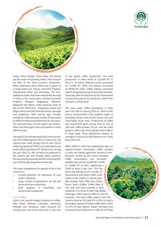 Assam, West Bengal, Tamil Nadu and Kerala
are the major tea growing states. They account
for 98% of the total country’s production.
Other traditional states where tea is grown to
a small extent are Tripura, Himachal Pradesh,
Uttarakhand, Bihar and Karnataka. The non-
traditional states that have entered the tea map
of India in the recent years include Arunachal
Pradesh, Manipur, Meghalaya, Mizoram,
Nagaland and Sikkim. India produces some of
the world’s finest teas – Darjeeling, Assam and
Nilgiris famous for their delicate flavour, strength
and brightness. With diverse agro climatic
conditions, India produces medley of teas suited
to different tastes and preferences of consumers.
The characteristics of each region are distinct,
which sets them apart from one another in many
different ways.
During2015-16,theteaproductioninthecountry
was 1233 million kg from the 5.67 million ha. Tea
exports from India during 2015-16 was 232.92
millionkgvaluedat` 4493croreandimportswas
18.43 million kg valued at ` 244.48 crore. During
the year 2012-13, 46% of total tea produced in
the country was sold through public auctions,
8% was directly exported and the remaining 46%
was sold through ex-garden private sale.
The major impediments for growth of tea in the
country are:
•	
Limited potential for expansion of area
under cultivation;
•	
Large number of plantations are old and
senile with low productivity
•	
Slow progress in replanting and
rejuvenation programme
2.8.2.2 Coffee
India is the seventh largest producer of coffee,
after Brazil, Vietnam, Columbia, Indonesia,
Ethiopia and Honduras. India accounts for
around 2 per cent of the area and 3.7 per cent
of the global coffee production. The total
production in India stood at 3,12,000 MT in
2016-17, of which Robusta variety accounted
for 217000 MT (70%) and Arabica accounted
for 95000 MT (30%). Coffee industry witnessed
significantgrowthduringthepastthreedecades,
especially after the decision by the Government
to allow free sales by the producers, rather than
selling to a central pool.
The area under coffee plantations in India
was 4.34 lakh ha during 2015-16. Most of this
area is concentrated in the southern states of
Karnataka (54 per cent), Kerala (20 per cent) and
Tamil Nadu (8 per cent). Productivity of coffee
was around 876 kg/ha during 2015-16. Out of
3.88 lakh coffee growers, 99 per cent are small
growers, while 1 per cent of growers are medium
to large sized. These plantations employ an
average of around 6,32,993 labourers on a daily
basis (2015-16).
While coffee in India has traditionally been an
export-oriented commodity, coffee planters
in India are finding significant traction in the
domestic market as well. India’s domestic
coffee consumption has increased
steadily from around 50,000 MT in 1998
to 115000 MT in 2011, registering a
CAGR of about 6 per cent. This has
led to the setting up of a number of
international and Indian coffee retail
chains in the country in recent years
like Lavazza, Café Coffee Day, Costa,
Gloria Jean’s Coffee, Coffee Bean 
Tea Leaf; and more recently in 2012,
Starbucks in a 50:50 JV with Tata Global
Beverages. India exports coffee to over 45
countries. The total coffee exports from the
country stood at 3.55 lakh MT in 2014-15. Italy is
the largest importer of Indian coffee with a share
of 23% of total exports. Export earnings have
increased from ` 1050 crore in 2001-02 to ` 5632
Sectoral Paper on Plantation and Horticulture | 11
 