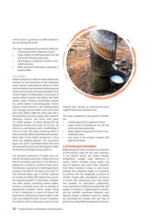 crore in 2016-17, growing at a CAGR of about 14
per cent during the period.
The major impediments for growth of coffee are:
•	 Limited potential for expansion of area
•	
Large number of coffee plantations are old
and senile with low productivity
•	
Slow progress in expansion of area in non-
traditional areas
•	
White stem borer infestation, especially in
Arabica coffee
2.8.2.3 Rubber
Rubber cultivation in India has been traditionally
confined to the hinterlands of the Southwest
coast, mainly in Kanyakumari district of Tamil
NaduandKerala.Non-traditionalrubbergrowing
areas are hinterlands of coastal Karnataka, Goa,
Konkan Region of Maharashtra, hinterlands of
coastal Andhra Pradesh and Odisha, the North
Eastern states, Andaman and Nicobar Islands,
etc., where rubber is now being grown. Humid
tropical climate prevails in the rubber-growing
tract. Average annual rainfall in the tract varies
from about 2000 to 4500 mm. India ranks 5th in
the production of natural rubber, after Thailand,
Indonesia, Vietnam and China, with about
1.2 million growers, of which barring 537 big
plantations having more than 10 ha area, all
others are small growers with a landholding of
0.55 ha or less. The major producing states in
IndiaareKerala(90%), Tamil Nadu  Karnataka.
About 88% of the rubber production is from
small and marginal growers. The provisional
figures for 2016-17 by Rubber Board show that
the productivity which was 1867 Kg/Ha in 2008-
09 declined to 1553 kg/ha during 2016-17.
The domestic production of rubber was 6.91
lakh MT during the year 2016-17 down from 9.14
lakh MT during the year 2012-13. The decline in
production is mainly on account of poor price.
The domestic requirement is met though import
of about 4.26 lakh MT during the year 2016-17.
The demand-supply gap is further expected
to increase by about 20% taking into account
the expected growth of automobile, footwear
and other sectors consuming natural rubber.
Increase in domestic prices due to shortage of
domestically available natural rubber owing
to fall in production is a point of concern for
downstream industries as natural rubber is the
main raw material for them. In such a situation,
the industry looks at alternative sources of raw
material from abroad, as international prices
might be lower than domestic ones.
The major impediments for growth of Rubber
are:
•	 Limited potential for expansion of area
•	
Large number of plantations are old and
senile with low productivity
•	
Slow progress in expansion of area in non-
traditional areas
•	
Low prices of the product coupled with
high cost of labour
2.9 Protected cultivation
2.9.1 Among the major constraints in production
of horticultural crops are the wide variations
in key growth factors like carbon dioxide,
temperature, sunlight, water deficiency or
excess, relative humidity, heavy winds, and
host of diseases and insect pests. Deviation
from these conditions results in yield losses
partially and sometimes totally. It is pertinent
to mention that the magnitude of impact of
climate change with unpredicted occurrence
of events like unseasonal rains, hail storms
and weather on agricultural productivity,
more specifically horticulture productivity and
quality of produce is appreciated by farmers
and the scientific community. However, near
optimal climatic conditions could be created
by controlling the climate with the help of
greenhouse using different protected structures/
12 | Sectoral Paper on Plantation and Horticulture
 