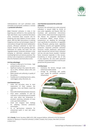 methods/devices and such cultivation under
controlled environmental conditions is termed
as protected cultivation.1
2.9.2 Protected cultivation in India in the
beginning was confined to a few activities like
high value flower crops in potential floriculture
zones, ornamental plant nurseries and for
hardening and value addition of tissue culture
plants. With the RD interventions in evolving
indigenous and low cost technologies, impact of
interventions through Indo-Israel collaboration
projects, off-season cultivation to meet lean
seasons’ demand and fast growing domestic
preferences for quality and exotic fruit and
vegetable produce, protected cultivation is fast
emerging as alternative production system
involving high-tech and intensive practices. This
activity is also recognized as a potential growth
driver for Plantation and Horticulture sector.
2.9.3	Key advantages
•	
Increase in yield up to 5 to 8 times – high
productivity per unit area
•	
Significant saving in key inputs like water
(up to 50%), fertilizers (about 25%) and
pesticides.
•	
Better growth and uniformity in quality of
the produce
•	
Feasible even in undulating terrains, saline,
waterlogged, sandy, hilly lands, etc.
2.9.4	Potential areas
•	
Urban and peri-urban areas to meet
requirement of fresh produce like
vegetables, fruits and flowers round the
year
•	 Areaswithlimitedlandandwaterresources
•	
Areas where availability of land for
cultivation is restricted because of snowfall
and areas where low temperature is
prevalent restricting cultivation of crops
under open field conditions.
•	
Small and marginal land holdings
for adopting intensive production
technologies
•	
As an agri-business enterprise for
enterprising youth in rural and urban
peripherals
1
R. S. Paroda, Former Secretary, DARE  DG, ICAR, Inaugural Address, delivered at the first National
Seminar on “Advances in Protected Cultivation”, at NASC Complex, Pusa Campus, New Delhi 110 012on
21 March 2013
2.9.5	Potential assessment for protected
cultivation
At present, the estimated area under protected
cultivation is around 23000 ha (0.23% of
area under vegetables and flowers). With the
incentives and promotional interventions
under Central / State Government programmes
like Mission for Integrated development
of Horticulture (MIDH), several farmers /
entrepreneurs are adopting the technology,
more specifically for production of vegetables
during off-season, growing exotic vegetables
and flowers, nurseries and vegetable seedling
production. Important protected cultivation
structures include polyhouses, poly-tunnels,
shade nets/anti-hail nets/net house cultivation
and low cost poly houses (wooden / bamboo
frame structures) especially in hilly terrains.
Considering an annual growth rate of 15%
in area expansion, the area under protected
cultivation is expected to double in next five year
period from the present level.
2.9.6	Key Issues
•	
Incentivize the farmers through credit
linked back-ended subsidy
•	
Arrange for technology and quality
input supply for protected cultivation
infrastructure
Sectoral Paper on Plantation and Horticulture | 13
 