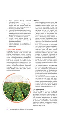 •	
Group approach through Protected
Cultivation Clusters
•	
Special focus on training, capacity
building and hand holding support for
entrepreneurs with enabling access to
technology along with credit
•	
Promotion of institutional set-up, including
Farmers’ Producer Organizations and
market facilitation through linking such
groups directly to institutional buyers, agri-
retailers and export houses/ agencies.
•	
Develop region specific package of
practices for protected cultivation of
flowers and vegetables.
•	
Address constraints like transportation of
soil, soil sterilization, insurance of structure
and crops etc.
2.10 Organic farming
2.10.1Organicagricultureisaholisticproduction
management system which promotes and
enhances agro-ecosystem health, including
biodiversity, biological cycles and soil biological
activity. It emphasizes the use of management
practices in preference to the use of ‘off-
farm’ inputs, taking into account the regional
conditions require locally adapted systems. This
is achieved by using where possible agronomic,
biological and mechanical methods, as opposed
to using any synthetic materials to fulfill any
specific function within the system (Codex
Alimentarius Commission).
2.10.2Status
•	
As per the available statistics, India’s rank
in terms of World’s Organic Agricultural
land was 15 as per 2013 data (Source FIBL
 IFOAM Year Book 2015). The total area
under organic certification was 5.71 million
ha during 2015-16. This includes 26%
cultivable area with 1.49 million ha and rest
74% (4.22 million ha) forest and wild area
for collection of minor forest produces.
•	
India is the leading country in terms of
number of organic producers with about
5.85 lakh organic producers contributing
nearly 24 % to the world organic producers
of 2.4 million.
•	
India produced around 1.35 million MT
(2015-16)ofcertifiedorganicproductswhich
includesallvarietiesofagriproductsnamely
sugarcane, cotton, oil seeds, basmati
rice, pulses, Spices, pea, Fruits, Dry fruits,
Vegetables, Coffee and their value added
products. The production is not limited to
the edible sector but also produces organic
cotton fiber, functional food products etc.
•	
Among all the states, Madhya Pradesh
has covered largest area under organic
certification followed by Himachal Pradesh
and Rajasthan.
•	
The States of Uttaranchal and Sikkim have
been declared as organic states. Most of
the area in NE-Zone is being practiced
with organic farming. The states like Tamil
Nadu, Kerala, Madhya Pradesh, Himachal
Pradesh and Gujarat are promoting organic
farming vigorously.
•	
The total volume of export during 2015-16
was 263687 MT. The organic food export
realization was around 298 million USD.
Organic products are exported to European
Union, US, Canada, Switzerland, Korea,
Australia, New Zealand, South East Asian
countries, Middle East, South Africa, etc.
2.10.3 Opportunities
The Global Organic Movement is gearing
towards Organic 3.0 for truly sustainable
farming and consumption. The overall goal of
Organic 3.0 is to enable a widespread uptake of
truly sustainable farming systems and markets
based on organic principles with a culture
of innovation, of progressive improvement
towards best practice, of transparent integrity,
of inclusive collaboration, of holistic systems,
and of true value pricing.
14 | Sectoral Paper on Plantation and Horticulture
 