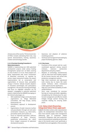 climatezonesofthecountry.Thefunctionalroles
of PFDCs include undertaking field trials, crop
specific demonstrations, training, awareness
creation and technology transfer.
2.11.4 Precision Farming Promotion in
Watershed projects
NABARD is implementing over 1600 watershed
development projects under various funding
arrangements spread over 16 States covering
an area of about 1.72 m ha. These projects are
being implemented with active involvement
of watershed community. As reported by
various impact assessment studies, the project
implementation led to conservation and
augmentation of resource base, perceptible
change in farmers’ attitude towards adoption
of innovative technologies and participatory
management. The precision farming technology
with focus on vegetable cultivation can be
adopted / propagated in potential watershed
projects implemented by NABARD leveraging on
the inherent advantages, viz:
•	
Well established village community based
organizations viz. Village Watershed
Committees, Self Help Groups, activity
based groups, etc.
•	
Participatory approach in development
process.
•	
Augmentation of water resources (surface
and groundwater) through soil and water
conservation measures, e.g. check dams,
percolation ponds, farm ponds, etc.
•	
Focus on improved agriculture, judicious
management of water resources,
productivity enhancement, etc., which
forms integral component of watershed
development projects.
•	
Awareness and adoption of collective
marketing practices.
•	
Technical and managerial hand-holding by
project facilitating agencies / NGOs
2.11.5 Key Issues
•	
Promotion of the concept calls for a well-
coordinated approach among research
institutes, extension workers/line
departments and policy makers.
•	
Adoption of technology simultaneously
calls for field level hand holding support
till the farmers become well versed with
production management systems.
•	
High initial investment and operational
costs (mainly due to inputs like water
soluble fertilizers) where institutional
credit support assumes significance.
•	
High price and limited availability of water
soluble fertilizers.
•	
Since crops considered for precision
farming are mainly perishable vegetables,
strengthening the infrastructure for post-
harvest management and effective market
linkages through contract farming and
corporate retailing for ensuring better
prices.
2.12. Value chain financing -
Integrated Value Chain approach
2.12.1IntheIndiancontext,undercropproduction
system, the developmental interventions have
been more towards supply chain management
addressing gaps in production related
investments. Integration with post production
areas of processing and marketing are yet to take
place to the desired extent more specifically in
perishable fruits and vegetables. A few successful
16 | Sectoral Paper on Plantation and Horticulture
 