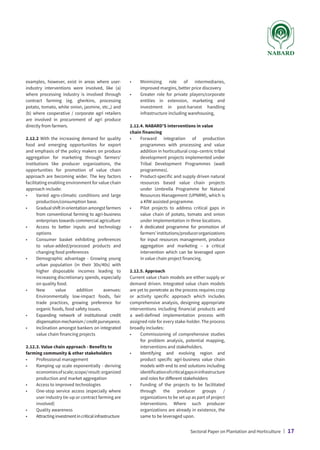 examples, however, exist in areas where user-
industry interventions were involved, like (a)
where processing industry is involved through
contract farming (eg. gherkins, processing
potato, tomato, white onion, jasmine, etc.,) and
(b) where cooperative / corporate agri retailers
are involved in procurement of agri produce
directly from farmers.
2.12.2 With the increasing demand for quality
food and emerging opportunities for export
and emphasis of the policy makers on produce
aggregation for marketing through farmers’
institutions like producer organizations, the
opportunities for promotion of value chain
approach are becoming wider. The key factors
facilitating enabling environment for value chain
approach include:
•	
Varied agro-climatic conditions and large
production/consumption base.
•	
Gradualshiftinorientationamongstfarmers
from conventional farming to agri-business
enterprises towards commercial agriculture
•	
Access to better inputs and technology
options
•	
Consumer basket exhibiting preferences
to value-added/processed products and
changing food preferences
•	
Demographic advantage - Growing young
urban population (in their 30s/40s) with
higher disposable incomes leading to
increasing discretionary spends, especially
on quality food.
•	
New value addition avenues:
Environmentally low-impact foods, fair
trade practices, growing preference for
organic foods, food safety issues.
•	
Expanding network of institutional credit
dispensationmechanism/creditpurveyance.
•	
Inclination amongst bankers on integrated
value chain financing projects
2.12.3. Value chain approach - Benefits to
farming community  other stakeholders
•	 Professional management
•	
Ramping up scale exponentially - deriving
economiesofscale;scope/result:organized
production and market aggregation
•	 Access to improved technologies
•	
One-stop service access (especially where
user industry tie-up or contract farming are
involved)
•	 Quality awareness
•	
Attractinginvestmentincriticalinfrastructure
•	
Minimizing role of intermediaries,
improved margins, better price discovery
•	
Greater role for private players/corporate
entities in extension, marketing and
investment in post-harvest handling
infrastructure including warehousing,
2.12.4. NABARD’S interventions in value
chain financing
•	
Forward integration of production
programmes with processing and value
addition in horticultural crop–centric tribal
development projects implemented under
Tribal Development Programmes (wadi
programmes).
•	
Product-specific and supply driven natural
resources based value chain projects
under Umbrella Programme for Natural
Resources Management (UPNRM), which is
a KfW assisted programme.
•	
Pilot projects to address critical gaps in
value chain of potato, tomato and onion
under implementation in three locations.
•	
A dedicated programme for promotion of
farmers’institutions/producerorganizations
for input resources management, produce
aggregation and marketing – a critical
intervention which can be leveraged upon
in value chain project financing.
2.12.5. Approach
Current value chain models are either supply or
demand driven. Integrated value chain models
are yet to penetrate as the process requires crop
or activity specific approach which includes
comprehensive analysis, designing appropriate
interventions including financial products and
a well-defined implementation process with
assigned role for every stake-holder. The process
broadly includes:
•	
Commissioning of comprehensive studies
for problem analysis, potential mapping,
interventions and stakeholders.
•	
Identifying and evolving region and
product specific agri-business value chain
models with end to end solutions including
identificationofcriticalgapsininfrastructure
and roles for different stakeholders
•	
Funding of the projects to be facilitated
through the producer groups /
organizations to be set up as part of project
interventions. Where such producer
organizations are already in existence, the
same to be leveraged upon.
Sectoral Paper on Plantation and Horticulture | 17
 