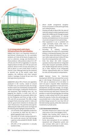 2.13 Integrated cold chain
infrastructure for perishables
2.13.1 Cold chain is an important element of
post-harvest infrastructure for the perishable
products, as it links all the facets of supply chain
such as collection, storage and distribution of
these products. India produces about 93 m MT
of fruits and 178 m MT of vegetables. It is also the
largest producer of milk (155 m MT per year) and
produces about 8 m MT of meat and poultry, as
well as about 11 m MT of fish (fresh as well as
marine) a year. Although India has the potential
to become one of the world’s major food
suppliers, the inefficient cold chain network
results in spoilage of almost 40 per cent of its
total agricultural production.
2.13.2 With about 30% of fruits and vegetables
produced in the country, valued at around
` 50,000 crore, are wasted annually, the storage
facilities need to be immediately revamped with
modern technologies. Inadequate infrastructure
and equipment, high handling costs, etc., are
plaguing the industry. In India, only 2.2% of
fruits and vegetables are processed, while in the
US, the Philippines and China as high as 65%,
78% and 23% are processed. This offers a huge
untapped food processing market in India and
calls for government initiatives to develop cold
chain infrastructure. The potential and scope for
addressing the needs of this sector are huge and
the following data highlight/substantiate this.
•	
11% of world’s total vegetables production
is accounted by India but the share in
global vegetable trade is only 1.7%.
•	
140 million MT of milk is being produced in
the country per annum, but cold storage
capacity is only available for 80,000 - 90,000
MT of milk.
•	
20%-30% of fish production is annually
wasted in India.
•	
About 25,000 unregistered slaughter
houses are present in India which generally
lack chilling facilities.
•	
Growing annually at about 28%, the value of
coldchainindustryinIndiaisexpectedtoreach
aboutUSD13billionby2017throughincreased
investments, modernization of existing
facilities and establishment of new ventures
via private and government partnerships.
•	
Most equipment in use is outdated and
single commodity based, while there is
need to develop multi-product, multi-
chamber storage units.
•	
According to industry estimates,
approximately 104 million MT of perishable
produce is transported between cities each
year.Ofthis,about100millionMTmovesvia
non–reefer mode and only 4 million MT (less
than 4%) is transported by reefer mode.
•	
India has about 250 reefer transport
operators(mostlysmallandnon-integrated
firms) that transport perishable products
and 30,000 refrigerated vehicles currently
ply in India. Majority of the refrigerated
vehicles (approximately 80%) are utilized
for milk and milk products transportation.
2.13.3 National Centre for Cold-chain
Development (NCCD) has estimated that current
gap in cold storage infrastructure is about 40
m MT and an investment of $ 6-10 billion in
next 5-10 years is required. Other investments
required include upgradation of old cold stores,
development of long haul storage, CA storage,
developmentofskilledmanpower,backendpack
houses and front end retail spaces. However, the
paradoxisinspiteofhavinghugegap,theexisting
capacity is under-utilized and the units operate
below the capacity. Further, the cold storages are
concentrated only in a few states. Uttar Pradesh
and West Bengal account for more than 65% of
the total existing capacity, while other states lack
investments in private sector.
2.13.5 Government Initiatives
•	
Accorded infrastructure status to the cold
chain sector in the Union Budget of 2012
•	
Viability Gap Funding (VGF) scheme for
public-private partnerships for setting up
cold chain projects
•	
Excise duty exemptions for air condition
equipment and refrigeration panels and
also conveyor belts used in cold stores,
warehouses and wholesale markets.
18 | Sectoral Paper on Plantation and Horticulture
 