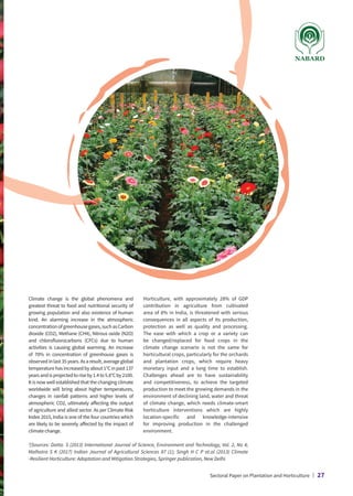 Climate change is the global phenomena and
greatest threat to food and nutritional security of
growing population and also existence of human
kind. An alarming increase in the atmospheric
concentrationofgreenhousegases,suchasCarbon
dioxide (CO2), Methane (CH4), Nitrous oxide (N2O)
and chlorofluorocarbons (CFCs) due to human
activities is causing global warming. An increase
of 70% in concentration of greenhouse gases is
observedinlast35years.Asaresult,averageglobal
temperaturehasincreasedbyabout1°Cinpast137
yearsandisprojectedtoriseby1.4to5.8°Cby2100.
It is now well established that the changing climate
worldwide will bring about higher temperatures,
changes in rainfall patterns and higher levels of
atmospheric CO2, ultimately affecting the output
of agriculture and allied sector. As per Climate Risk
Index 2015, India is one of the four countries which
are likely to be severely affected by the impact of
climate change.
Horticulture, with approximately 28% of GDP
contribution in agriculture from cultivated
area of 8% in India, is threatened with serious
consequences in all aspects of its production,
protection as well as quality and processing.
The ease with which a crop or a variety can
be changed/replaced for food crops in the
climate change scenario is not the same for
horticultural crops, particularly for the orchards
and plantation crops, which require heavy
monetary input and a long time to establish.
Challenges ahead are to have sustainability
and competitiveness, to achieve the targeted
production to meet the growing demands in the
environment of declining land, water and threat
of climate change, which needs climate-smart
horticulture interventions which are highly
location-specific and knowledge-intensive
for improving production in the challenged
environment.
2
[Sources: Datta. S (2013) International Journal of Science, Environment and Technology, Vol. 2, No 4;
Malhotra S K (2017) Indian Journal of Agricultural Sciences 87 (1); Singh H C P et.al (2013) Climate
-Resilient Horticulture: Adaptation and Mitigation Strategies, Springer publication, New Delhi.
Sectoral Paper on Plantation and Horticulture | 27
 