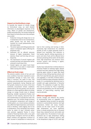 Impact on horticulture crops
To quantify the impacts of climate change
on horticultural crops, we need detailed
information on physiological responses of the
crops, effects on growth and development,
quality and productivity. The climate change will
have impact on horticulture and a few examples
are as under:
i.	
Production timing will change due to rise
in temperature. Due to rise in temperature,
photo periods may not show much
variation. As a result, photosensitive crop
will mature faster.
ii.	The winter regime and chilling duration will
reduce in temperate regions affecting the
temperate crops.
iii.	
Pollination will be affected adversely
because of higher temperature. Floral
abortion, flower and fruit drop will occur
frequently.
iv.	
The requirement of annual irrigation will
increase and heat unit requirement will be
achieved in much lesser time.
v.	
Coastal regions can expect much faster
percolation of sea water in inland water
tables causing more salinity.
Effect on Fruit crops
The extreme weather events of hot and cold
wave conditions have been reported to cause
considerable damage to many fruit crops.
Delay in monsoon, dry spells of rains, and
untimely rains during water stress period, sub-
optimal temperatures during flowering and
fruit growth, hailstorms are some of the most
commonly encountered climatic conditions
experienced by the fruit growers over the past
decade or so. Most significant effects of climate
change on mango include early or delayed
flowering, multiple reproductive flushes and
variation in fruit maturity, abnormal fruit set
and transformation of reproductive buds into
vegetative ones. The climate change increases
the atmospheric temperature and change of
rainfall pattern, as a result, banana cultivation
may suffer from high temperature, soil moisture
stress or flooding / water logging. Due to rise
in temperature, citrus and grapes may mature
earlier by about 15 days. Untimely winter
rains promote vegetative flushes in citrus
instead of flowering flushes while a dry spell
during flower emergence and fruit set affects
flower initiation and aggravates incidence of
pest. Increase in temperature at maturity will
lead to fruit cracking and burning in litchi.
Excessively high temperatures for extended
periods of time in grapes generally result in
delayed fruit maturation and reduction in
fruit quality. Specific chilling requirements of
pome and stone fruits will be affected hence
dormancy breaking will be earlier. On the other
hand, high temperature and moisture stress
increase sunburn and cracking in apples,
apricot and cherries.
Studies have indicated that in Shimla district in
Himachal Pradesh at relatively higher altitude
orchards have been replaced from high-chilling
requiring apple cultivars of apple (like Royal
Delicious) to low-chilling requiring cultivars and
other fruit crops like kiwi, pear, peach and plum
and vegetables. In mid hills of Shimla district,
trend is to shift from apple and potato cultivation
totally. It is corroborated by declining trend in
snowfall and apple productivity in Himachal
Pradesh. The production of apple has fallen
from 10.8 to 5.8 tons/ ha. Thus in replanting
orchards and plantations over the next decade,
selection of lower-chilling requiring types
may be advisable.
Effect on vegetable crops
Climatic changes will influence the severity
of environmental stress on vegetable crops
also. Vegetables being succulent are generally
sensitive to environmental extremes and high
temperature, limited and excess moisture
stresses are the major causes of low yields.
High temperatures can cause significant
losses in tomato productivity due to increased
flower drop, reduced fruit set, and smaller and
lower quality fruits. The duration of onion gets
shortened due to high temperature leading
to reduced yields. Cauliflower performs well
in the temperature range of 15-25°C with high
28 | Sectoral Paper on Plantation and Horticulture
 