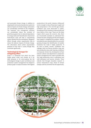 and associated climate change. In addition to
adapting the horticultural production systems to
adverse impacts of climate change, Horticulture
can considerably contribute to the mitigation.
The improved crop management practices
can considerably reduce the emission of
greenhouse gasses due to reduced dependence
on energy needs and intensification of perennial
horticultural crops will help in sequestering
carbon dioxide from the atmosphere. Mitigation
efforts through carbon sequestration help to
reduce the adverse impacts of climate change.
The information about carbon sequestration
potential of fruit trees is scanty though they
contribute significantly.
Technological changes for
mitigating effect
Grape is a temperate fruit which has been
largely grown under cool climate, be it for
table purposes or for wine-making. But the
technological change in plant architecture and
production system management has helped to
produce grape in tropical situation with highest
productivity in the world. Likewise, chilling will
not be enough to induce flowering in apple and
high temperature in the mid hill agro-climatic
conditions may cause desiccation in pollen,
shrivelling of fruits resulting in reduced yield and
more failure of the crops. These are the likely
impact which causes the concerns. But, there
are innumerable examples to understand that
climate has been changing and the technologies
have helped in mitigating the problem. Salinity
andalkalinitywereagreatproblemforsuccessful
growing of grape but identification of suitable
rootstocks has made it highly productive. If
we look to potato, tomato, cauliflower and
cabbage, these are thermo-sensitive crops and
were productive only under long day conditions
in temperate climate. But, development of heat
tolerant cultivars and adjustment in production
system management has made it possible with
very high productivity, even in subtropical and
mild subtropical and warmer climates. These
indicate that through innovative research in
various horticultural crops, threat of climate
change could be converted into the opportunity.
Sectoral Paper on Plantation and Horticulture | 31
 