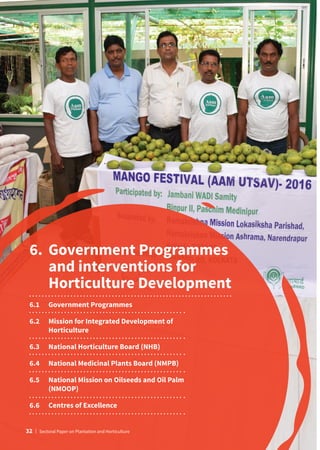 6.	Government Programmes
and interventions for
Horticulture Development
6.1	 Government Programmes
6.2	
Mission for Integrated Development of
Horticulture
6.3	 National Horticulture Board (NHB)
6.4	 National Medicinal Plants Board (NMPB)
6.5	
National Mission on Oilseeds and Oil Palm
(NMOOP)
6.6	 Centres of Excellence
32 | Sectoral Paper on Plantation and Horticulture
 