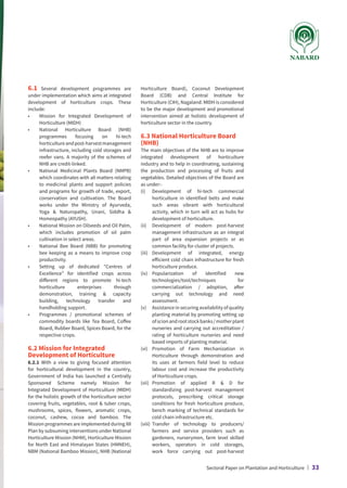 6.1 Several development programmes are
under implementation which aims at integrated
development of horticulture crops. These
include:
•	
Mission for Integrated Development of
Horticulture (MIDH)
•	
National Horticulture Board (NHB)
programmes focusing on hi-tech
horticultureandpost-harvestmanagement
infrastructure, including cold storages and
reefer vans. A majority of the schemes of
NHB are credit-linked.
•	
National Medicinal Plants Board (NMPB)
which coordinates with all matters relating
to medicinal plants and support policies
and programs for growth of trade, export,
conservation and cultivation. The Board
works under the Ministry of Ayurveda,
Yoga  Naturopathy, Unani, Siddha 
Homeopathy (AYUSH).
•	
National Mission on Oilseeds and Oil Palm,
which includes promotion of oil palm
cultivation in select areas.
•	
National Bee Board (NBB) for promoting
bee keeping as a means to improve crop
productivity.
•	
Setting up of dedicated “Centres of
Excellence” for identified crops across
different regions to promote hi-tech
horticulture enterprises through
demonstration, training  capacity
building, technology transfer and
handholding support.
•	
Programmes / promotional schemes of
commodity boards like Tea Board, Coffee
Board, Rubber Board, Spices Board, for the
respective crops.
6.2 Mission for Integrated
Development of Horticulture
6.2.1 With a view to giving focused attention
for horticultural development in the country,
Government of India has launched a Centrally
Sponsored Scheme namely Mission for
Integrated Development of Horticulture (MIDH)
for the holistic growth of the horticulture sector
covering fruits, vegetables, root  tuber crops,
mushrooms, spices, flowers, aromatic crops,
coconut, cashew, cocoa and bamboo. The
Mission programmes are implemented during XII
Plan by subsuming interventions under National
Horticulture Mission (NHM), Horticulture Mission
for North East and Himalayan States (HMNEH),
NBM (National Bamboo Mission), NHB (National
Horticulture Board), Coconut Development
Board (CDB) and Central Institute for
Horticulture (CIH), Nagaland. MIDH is considered
to be the major development and promotional
intervention aimed at holistic development of
horticulture sector in the country.
6.3 National Horticulture Board
(NHB)
The main objectives of the NHB are to improve
integrated development of horticulture
industry and to help in coordinating, sustaining
the production and processing of fruits and
vegetables. Detailed objectives of the Board are
as under:-
(i)	
Development of hi-tech commercial
horticulture in identified belts and make
such areas vibrant with horticultural
activity, which in turn will act as hubs for
development of horticulture.
(ii)	
Development of modern post-harvest
management infrastructure as an integral
part of area expansion projects or as
common facility for cluster of projects.
(iii)	
Development of integrated, energy
efficient cold chain infrastructure for fresh
horticulture produce.
(iv)	
Popularization of identified new
technologies/tool/techniques for
commercialization / adoption, after
carrying out technology and need
assessment.
(v)	
Assistance in securing availability of quality
planting material by promoting setting up
ofscionandrootstockbanks/motherplant
nurseries and carrying out accreditation /
rating of horticulture nurseries and need
based imports of planting material.
(vi)	
Promotion of Farm Mechanization in
Horticulture through demonstration and
its uses at farmers field level to reduce
labour cost and increase the productivity
of Horticulture crops.
(vii)	
Promotion of applied R  D for
standardizing post-harvest management
protocols, prescribing critical storage
conditions for fresh horticulture produce,
bench marking of technical standards for
cold chain infrastructure etc.
(viii)	
Transfer of technology to producers/
farmers and service providers such as
gardeners, nurserymen, farm level skilled
workers, operators in cold storages,
work force carrying out post-harvest
Sectoral Paper on Plantation and Horticulture | 33
 