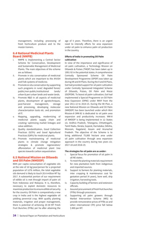 management, including processing of
fresh horticulture produce and to the
master trainers.
6.4 National Medicinal Plants
Board (NMPB)
i.	
NMPB is implementing a Central Sector
Scheme for Conservation, Development
and Sustainable Management of Medicinal
Plants. The main objectives of the scheme
are as follows:
ii.	
Promote in situ conservation of medicinal
plants which are important to the AYUSH
and Folk systems of medicine.
iii.	
Promoteexsituconservationbysupporting
such programs in rural/ degraded forest/
public/non-public/institutional lands/
urban  peri-urban lands and waste lands.
iv.	
Promote RD in all aspects of medicinal
plants, development of agrotechniques,
post-harvest management, storage
and processing, developing molecular
characterization tools etc. and promotion
of IT.
v.	
Mapping, upgrading, modernizing of
medicinal plants supply chain and
creating/ optimizing market linkages and
value addition.
vi.	
Quality standardization, Good Collection
Practices (GCPs) and Good Agricultural
Practices (GAPs) for medicinal plants.
vii.	
Promote mainstreaming of medicinal
plants in climate change mitigation
strategies  promote regeneration/
afforestation of medicinal plant tree
species towards carbon sequestration.
6.5 National Mission on Oilseeds
and Oil Palm (NMOOP)
With per capita consumption of vegetable oils
at the rate of 16 kg/year/person for a projected
population of 1276 million, the total vegetable
oils demand is likely to touch 20.4 million MT by
2017. A substantial portion of our requirement
of edible oil is met through import of palm oil
from Indonesia and Malaysia. It is, therefore,
necessary to exploit domestic resources to
maximizeproductiontoensureedibleoilsecurity
for the country. Oil Palm is comparatively a new
crop in India and is the highest vegetable oil
yielding perennial crop. With quality planting
materials, irrigation and proper management,
there is potential of achieving 20-30 MT Fresh
Fruit Bunches (FFBs) per ha after attaining the
age of 5 years. Therefore, there is an urgent
need to intensify efforts for area expansion
under oil palm to enhance palm oil production
in the country.
Efforts of India in promoting Oil Palm
cultivation
In view of the importance and significance of
oil palm cultivation, a Technology Mission on
Oilseeds  Pulses (TMOP) has been taken up in
1991-92 in the potential states. A comprehensive
Centrally Sponsored Scheme Oil Palm
Development Programme (OPDP) was taken up
during VII and IX Plans. During the X and XI Plans,
GoI had provided support for oil palm cultivation
under Centrally Sponsored Integrated Scheme
of Oilseeds, Pulses, Oil Palm and Maize
(ISOPOM). To boost oil palm cultivation, GoI had
implemented a Special Programme on Oil Palm
Area Expansion (OPAE) under RKVY from the
year 2011-12 to 2014-15. During the XII Plan, a
new National Mission on Oilseeds and Oil Palm
(NMOOP) has been launched under which Mini
Mission-II (MM-II) is dedicated to oil palm area
expansion and productivity increases. MM-II
of NMOOP is being implemented in 12 States
viz. Andhra Pradesh, Telangana, Chhattisgarh,
Tamil Nadu, Kerala, Gujarat, Karnataka, Odisha,
Mizoram, Nagaland, Assam and Arunachal
Pradesh. The objective of the Scheme is to
bring additional 75,000 hectare area under
oil palm cultivation through area expansion
approach in the country during two years viz.
2017-18 and 2018-19.
The strategies for oil palm are as under:
i.	
Special focus for promotion of oil palm in
all NE states.
ii.	Tomeettheplantingmaterialsrequirement
for new plantation both from indigenous
and imported sources.
iii.	
Support to farmers for planting materials,
inter cropping  maintenance cost for
gestation period (4 years), bore well, drip
irrigation, harvesting tools.
iv.	
Capacity building of farmers and extension
officials.
v.	Assured procurement of fresh fruit bunches
(FFBs) through processors.
vi.	
Supporting oil palm growers through
Market Intervention Scheme (MIS) to
provide remunerative prices of FFBs as and
when international CPO price fall below
$ 800 per MT.
34 | Sectoral Paper on Plantation and Horticulture
 