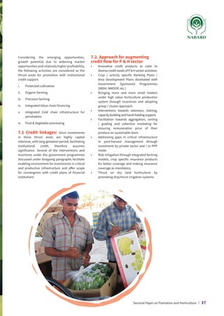Considering the emerging opportunities,
growth potential due to widening market
opportunities and relatively higher profitability,
the following activities are considered as the
thrust areas for promotion with institutional
credit support.
i.	 Protected cultivation
ii.	 Organic farming
iii.	 Precision farming
iv.	 Integrated Value chain financing
v.	
Integrated Cold chain infrastructure for
perishables
vi.	 Fruit  Vegetable processing
7.1 Credit linkages: Since investments
in these thrust areas are highly capital
intensive, with long gestation period, facilitating
institutional credit, therefore assumes
significance. Several of the interventions and
incentives under the government programmes
discussed under foregoing paragraphs facilitate
enabling environment for investments in critical
and productive infrastructure and offer scope
for convergence with credit plans of financial
institutions
7.2. Approach for augmenting
credit flow for P  H sector
•	
Innovative credit products to cater to
diversecreditneedsofPHsectoractivities.
•	
Crop / activity specific Banking Plans /
Area Development Plans dovetailed with
Government Sponsored Programmes
(MIDH, NMOOP, etc.)
•	
Bringing more and more small holders
under high value horticulture production
system through incentives and adopting
group / cluster approach.
•	
Interventions towards extension, training,
capacity building and hand-holding support.
•	
Facilitation towards aggregation, sorting
/ grading and collective marketing for
ensuring remunerative price of their
produce on sustainable basis
•	
Addressing gaps in critical infrastructure
in post-harvest management through
investment by private sector and / or PPP
mode.
•	
Risk mitigation through integrated farming
models, crop specific insurance products
for better coverage and making insurance
coverage as mandatory.
•	
Thrust on dry land horticulture by
promoting drip/micro irrigation systems.
Sectoral Paper on Plantation and Horticulture | 37
 