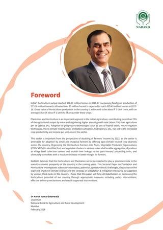 India’s horticulture output reached 300.54 million tonnes in 2016-17 (surpassing food grain production of
273.38 million tonnes) cultivated over 25 million ha and is expected to reach 305.43 million tonnes in 2017-
18. Gross value of Horticulture production in the country is estimated to be about ` 5 lakh crore, with an
average value of about ` 2 lakh/ha of area under these crops.
Plantation and Horticulture is an important segment in the Indian Agriculture, contributing more than 33%
of the agricultural output by value and registering higher annual growth rate (about 7%) than agriculture
per se (about 2%). Adoption of progressive technologies such as use of hybrid seeds, micro-irrigation
techniques, micro-climate modification, protected cultivation, hydroponics, etc., has led to the increased
crop productivity and income per unit area in this sector.
This sector is important from the perspective of doubling of farmers’ income by 2022, as the sector is
amenable for adoption by small and marginal farmers by offering agro-climate related crop diversity
across the country. Organizing the Horticulture Farmers into Fruit / Vegetable Producers Organizations
(FPOs/ VPOs) in identified fruit and vegetable clusters in various states shall enable aggregation of produce
at village level collection centers and enable their linkage to the pack houses/ processing units, and
ultimately to markets with a resultant increase in better margin for farmers.
NABARD believes that the Horticulture and Plantation sector is expected to play a prominent role in the
overall economic prosperity of the country in the coming years. This Sectoral Paper on Plantation and
Horticulture encompasses subsector-wise status, potential, opportunities & challenges, discussion on the
expected impact of climate change and the strategy on adaptation & mitigation measures as suggested
by various think-tanks in the country. I hope that this paper will help all stakeholders in harnessing the
horticulture potential of our country through appropriate measures including policy interventions,
effective delivery mechanisms and credit-supported interventions.
Dr Harsh Kumar Bhanwala
Chairman
National Bank for Agriculture and Rural Development
Mumbai
February 2018
Foreword
 