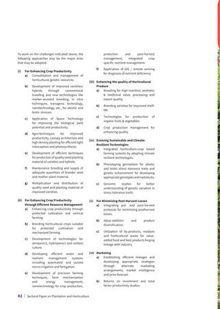 To work on the challenges indicated above, the
following approaches may be the major ones
that may be adopted.
(i)	 For Enhancing Crop Productivity
	 a)	
Consolidation and management of
horticultural genetic resources.
	 b)	
Development of improved varieties/
hybrids through conventional
breeding and new technologies like
marker-assisted breeding, in vitro
techniques, transgenic technology,
nanotechnology, etc., for abiotic and
biotic stresses.
	 c)	
Application of Space Technology
for improving the biological yield
potential and productivity.
	d)	
Agro-techniques for improved
productivity, canopy architecture and
high density planting for efficient light
interception and photosynthesis.
	 e)	
Development of efficient techniques
forproductionofqualityseed/planting
material of varieties and hybrids.
	 f)	
Maintenance breeding and supply of
adequate quantities of breeder seed
and mother plant material.
	 g)	
Multiplication and distribution of
quality seed and planting material of
improved varieties
(ii)	
For Enhancing Crop Productivity
through Efficient Resource Management
	 a)	
Enhancing crop productivity through
protected cultivation and vertical
farming.
	 b)	
Breeding horticultural crops suitable
for protected cultivation and
mechanized farming.
	 c)	
Development of technologies for
aeroponics, hydroponics and soilless
culture.
	 d)	
Developing efficient water and
nutrient management systems
including automated and pulsed
micro-irrigation and fertigation.
	e)	
Development of precision farming
techniques, farm mechanization
and energy management;
nanotechnology for crop production,
protection and post-harvest
management; integrated crop
specific nutrient management.
	 f)	
Application of GIS / remote sensing
for diagnosis of nutrient deficiency
(iii)	
Enhancing the quality of Horticultural
Produce
	 a)	
Breeding for high nutritive, aesthetic
 medicinal value, processing and
export quality.
	 b)	
Breeding varieties for improved shelf-
life.
	 c)	
Technologies for production of
organic fruits  vegetables.
	 d)	
Crop production management for
enhancing quality.
(iv)	
Evolving Sustainable and Climate-
Resilient Technologies
	 a)	
Integrated horticulture-crop based
farming systems by adapting climate
resilient technologies.
	 b)	
Phenotyping germplasm for abiotic
and biotic stress tolerance traits and
genetic enhancement for developing
appropriategenotypesandrootstocks.
	 c)	
Genomic studies for better
understanding of genetic variation in
stress tolerance traits.
(v)	 For Minimizing Post-Harvest Losses
	 a)	
Integrating pre- and post-harvest
protocols for minimizing postharvest
losses.
	 b)	
Value-addition and product
diversification.
	 c)	
Utilization of by-products, residues
and horticultural waste for value-
added food and feed products forging
linkage with industry
(vi)	Marketing
	 a)	
Establishing efficient linkages and
developing appropriate strategies
through alternate marketing
arrangements, market intelligence
and price forecast.
	 b)	
Returns on investment and total
factor-productivity studies.
42 | Sectoral Paper on Plantation and Horticulture
 