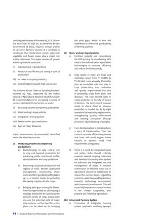 Doubling real income of Farmers by 2022-23 over
the base year of 2015-16, as perceived by the
Government of India, requires annual growth
of 10.41% in farmers’ income. It is needless to
emphasize that Horticulture sector, especially
vegetable and flower crops, play a major role
in this endeavour. The major sources of growth
within agriculture sector are:
(i)	 Improvement in productivity
(ii)	
Resource use efficiency or saving in cost of
production
(iii)	 Increase in cropping intensity
(iv)	 Diversification towards high value crops
The National Round Table on Doubling Farmers’
Incomes by 2022, organized by the Indian
Council of Agricultural Research (ICAR) has made
40 recommendations for increasing incomes of
farmers, divided into five factors, as under:
(v)	
Increasingincomesbyimprovingproductivity
(vi)	 Water and Agri-Input policies
(vii)	 Integrated Farming System
(viii)	 Better market price realization
(ix)	 Special Policy Measures
Major interventions recommended/ identified
under the above factors are:
(i)	
Increasing incomes by improving
productivity
	 a)	
Biotechnology to play critical role
in crop and livestock production by
enhancing yields, nutritional profile,
stress tolerance and crop protection
	 b)	
Improvingcropproductivityinrainfed
regions of India. Besides watershed
management, constructing check
damsandfarmpondsshouldbetaken
up in a mission mode for providing
life-saving irrigation for the crops.
	 c)	
Bridging yield gaps among the States.
There is urgent need for developing a
strategy document for assessing the
present trends of crop productivity
vis-a-vis the potential yield of major
crop systems, so that specific action
plans can be taken up for bridging
the yield gaps, which in turn will
contribute to enhanced productivity
of farming systems.
(ii)	 Water and Agri-Input policies
	 a)	
Fertilizer subsidy and rationalizing
the NPK pricing for maintaining NPK
ratio in the soil and better application
technologies to improve efficiency
and reduce fertilizer subsidy.
	 b)	
Crop losses in India are huge and
estimates range from ` 90,000 to
` 1.50 lakh crore annually. Pesticides
play an important role not only in
crop productivity, cost reduction
and quality improvement but also
in protecting crops from pests and
diseases. The cost benefit ratio in
using pesticides is heavily in favour
of farmers. The Government however
needs to check flood of spurious
pesticides in market by fly-by-night
operators by regulating registrations,
strengthening quality enforcement
and tackling corruption through
provisions of joint testing of samples.
	 c)	
Farm Mechanisation in India has been
a story of tractorisation. Time has
come to promote efficient equipment
and tools and small engine driven
tractors to address small farm
requirements adequately.
	 d)	
There is a need for integrated water
use policy. India should critically
examine several ongoing initiatives
and develop its country-wide system
for judicious and integrated use and
management of water. A national
commission on efficient water use in
agriculture should be established to
assess the various issues, regulatory
concerns, water laws and legislations,
research, technology development
andcommunityinvolvement.Thiswill
especially help resource-poor farmers
in the rainfed ecosystems, who
practice less-intensive agriculture.
(iii)	 Integrated Farming System
	 a)	
Promotion of Integrated farming
system approach involving synergic
44 | Sectoral Paper on Plantation and Horticulture
 