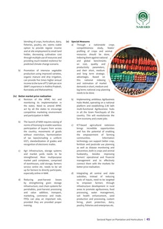 blending of crops, horticulture, dairy,
fisheries, poultry, etc. seems viable
option to provide regular income
and at site employment to small land
holder, decreasing cultivation cost
through multiple use of resources and
providing much needed resilience for
predicted climate change scenario.
	 b)	
Promotion of intensive vegetable
production using improved varieties,
organic manure and drip irrigation,
can provide five times higher annual
income to the tune of ` 2 lakh per acre
(BAIF’s experience in Andhra Pradesh,
Karnataka and Maharashtra).
(iv)	 Better market price realization
	 a)	
Revision of the APMC Act and
monitoring its implementation in
the states. Need to amend APMC
act by all the states to encourage
competitive marketing environment
and participation in NAM.
	 b)	
The launch of NAM requires easing of
norms of licensing to enable seamless
participation of buyers from across
the country, movements of goods
without restriction, harmonization
of tax laws(including a uniform
GST), standardization of grades and
recognition of electronic trades.
	 c)	
Agri infrastructure, storage systems
and market yards needs to be
strengthened. More multipurpose
market yard complexes, comprised
of warehouses, cold storage, farmers
service centre etc. needs to be set
up for farmers to directly participate,
especially online in NAM.
	 d)	
Reducing post-harvest losses
by strengthening grain storage
infrastructure, cool chain systems for
perishables, post-harvest processing
and value addition, transport,
marketing, commerce and trade.
FPOs can play an important role,
provided they are provided proper
training.
(v)	 Special Measures
	 a)	
Through a nationwide crops
competitiveness study, States’
profiling of crops and animal
resources should be done,
indexing them against national
and global benchmarks
on cost, quality and
productivity parameters,
and their short, medium
and long term strategic
advantages. Based on
this national indexing
and estimation of market
demands in short, medium and
log terms national crop planning
needs to be done.
	 b)	
Implementing ambitious Agribusiness
Hubs Model, operating on a national
platform and establishing 2.40 lakh
multi-functional Agribusiness hubs
in all the Gram Panchayats of the
country. This will revolutionize the
farm economy and create jobs.
	 c)	
ICT-based agricultural extension
brings incredible opportunities
and has the potential of enabling
the empowerment of farming
communities. Information
technology can support better crop,
fertilizer and pesticide use planning
as well as disease monitoring and
prevention, both in crops and animal
husbandry, besides improving
farmers’ operational and financial
management and to effectively
connect them with the markets for
better price realisation.
	 d)	
Integrating all central and state
subsidies, instead of reducing
costs of inputs, need to be targeted
to empower farmers through
infrastructure development in rural
areas to promote agribusiness, food
processing, water management,
soil health enhancement, seed
production and processing, custom
hiring, plant protection, dairy,
poultry, fisheries and enterprises etc.
Sectoral Paper on Plantation and Horticulture | 45
 