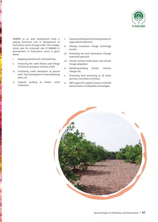 NABARD as an apex development bank is
playing prominent role in development of
horticulture sector through credit. The strategic
action plan for enhanced role of NABARD in
development of Horticulture sector is given
below:
i.	 Mapping potential and credit planning
ii.	
Enhancing the credit delivery and linkage
of financial assistance schemes of GOI
iii.	
Facilitating credit absorption at ground
level- Area Development Projects/banking
plans, etc.
iv.	
Capacity building of banks/ credit
institutions
v.	Capacitybuildingandpromotingproducers
organization/collectives
vi.	
Piloting innovations though technology
transfer
vii.	
Promoting dry land horticulture through
watershed approach
viii.	
Climate resilient Horticulture and climate
change adaptation
ix.	
Marketing-building brands, industry
linkages etc.
x.	
Promoting food processing at all levels
(primary, secondary or tertiary)
xi.	
RD support for applied research and field
demonstration of adoptable technologies
Sectoral Paper on Plantation and Horticulture | 47
 