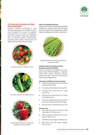 (I) Protected Cultivation of High
Value Vegetables
Protected cultivation technology is very
advanced technology in the Horticulture which
has the potential to increase the vegetable
production from 5 to 6 times as compared to
open field conditions. High value vegetables
such as coloured capsicum, parthenocarpic
cucumber, cherry tomato, hybrid tomato are
highly recommended for this technology.
High-Tech Seedling Production
Thediseasefree,healthyandhighqualityvegetable
seedlings are produced under high tech green
houseinthesoil-lessmedia.Approximate3million
vegetable seedlings are produced on annual basis.
Tomato Production in a Walk in Tunnel
Cucumber Production in a Walk in Tunnel
Sweet Pepper Production in a Naturally
Ventilated Poly house (NVPHl)
Vegetable Seedling Production under Hitech
Green House (HGH)
Institution where technology has been
developed and tested (piloted)
Centre of Excellence for Vegetables (An Indo-
Israel Project), National Highway – 1, Opposite
Liberty Shoe Factory, Gharaunda (Karnal),
Haryana, Pin Code – 132114, Tel. 01748-251621,
Email: cev.karnal@gmail.com
Advantages and Efficacy of the technology
a)	
Increase in productivity from 5 to 6 times as
compare to open fields.
b)	 The quality of the produce is also superior.
c)	
Protection from biotic factors viz. insect
pest  birds.
d)	
Protection form Abiotic factors viz. rainfall,
low temperature etc.
e)	
The dream of doubling the farmers’ income
can be achieved by using this technology.
f)	 Saving of water and fertilization up to 70%.
Tentative Cost
a)	
HGH (High-Tech Green House/Fan  Pad
Type): Approx. ` 1465 per sq.m.
b)	
NVPH (Naturally Ventilated Poly House):
Approx. ` 850 per sq.m.
c)	
WIT (Walk-In-Tunnel): Approx. ` 600 per sq.m
d)	
AINH (Anti Insect Net House): Approx.
` 600 per sq.m.
Sectoral Paper on Plantation and Horticulture | 49
 