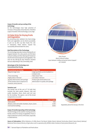 Source of information: Official Websites of Coffee Board, Tea Board, Rubber Board, National Horticulture Board, Spices Board, National
Medicinal Plants Board, Ministry of Agriculture and Co-operation,GOI, APEDA, Indian Institute of Horticultural Research, etc.
Vegetables placed for Drying in the Drier
Scope of transfer and up-scaling of the
technology
As the technologies have high potential of
increase in the quality and production, therefore
scope of transfer of the technology is very high.
(2) Solar Drier for Drying Fruits
and Vegetables
By converting solar radiation into heat energy,
fruits and vegetables can be dried successfully.
A unit run by M/S Jay Veer Foods Pvt. Ltd.
in Chanasma, Patan district, Gujarat has
successfully demonstrated the same.
Brief Description of the Technology
The technology basically involves heating the air
trapped between the solar panels and the black
surfaced rooftop and then blowing the heated air
intothedriersfordryingfruitsandvegetables.The
unit can dry 250 kg per day. However, duration
will vary depending on the commodity used.
Advantages of the Technology over
Conventional Sun Drying
Conventional Sun Drying Solar Drying
Requires larger area Large quantities can be handled in a
compact area
Time consuming Takes lesser Time
Highly labour intensive Less labour intensive
Quality deterioration and spoilage
of the produce due to exposure to
moisture, wind, dust etc.
Produce gets dried without any
deterioration in quality and spoilage
Tentative cost
The overall cost of the unit is ` 55 lakh that
includes the solar panels, blowers, inlet and
outlet chambers, driers, ducts and civil cost
for the building. The approx. cost of the broad
components is as under:
Component Cost (` lakh)
Solar panels 4.00
Blowers, Inlet and outlet chambers, dryers, ducts 13.00
Civil cost for building 38.00
Scope of transfer/upscaling of the technology
Thetechnologycanbeusedforcreatingcommon
facility centres for drying of vegetables/ fruits in
major production centres of the State, especially
in tribal districts.
Solar Panels
Black surfaced rooftop
Layer between rooftop and panels where trapped
air is heated
50 | Sectoral Paper on Plantation and Horticulture
 