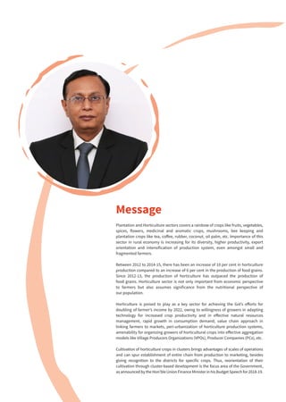 Plantation and Horticulture sectors covers a rainbow of crops like fruits, vegetables,
spices, flowers, medicinal and aromatic crops, mushrooms, bee keeping and
plantation crops like tea, coffee, rubber, coconut, oil palm, etc. Importance of this
sector in rural economy is increasing for its diversity, higher productivity, export
orientation and intensification of production system, even amongst small and
fragmented farmers.
Between 2012 to 2014-15, there has been an increase of 10 per cent in horticulture
production compared to an increase of 6 per cent in the production of food grains.
Since 2012-13, the production of horticulture has outpaced the production of
food grains. Horticulture sector is not only important from economic perspective
to farmers but also assumes significance from the nutritional perspective of
our population.
Horticulture is poised to play as a key sector for achieving the GoI’s efforts for
doubling of farmer’s income by 2022, owing to willingness of growers in adapting
technology for increased crop productivity and in effective natural resources
management, rapid growth in consumption demand, value chain approach in
linking farmers to markets, peri-urbanization of horticulture production systems,
amenability for organizing growers of horticultural crops into effective aggregation
models like Village Producers Organizations (VPOs), Producer Companies (PCs), etc.
Cultivation of horticulture crops in clusters brings advantages of scales of operations
and can spur establishment of entire chain from production to marketing, besides
giving recognition to the districts for specific crops. Thus, reorientation of their
cultivation through cluster-based development is the focus area of the Government,
as announced by the Hon’ble Union Finance Minister in his Budget Speech for 2018-19.
Message
 