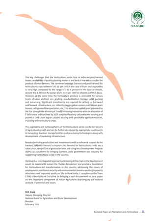 The key challenges that the Horticulture sector face in India are post-harvest
losses, availability of quality planting material and lack of market access for the
produce of small farmers. The combined wastage (harvest and post-harvest) for
horticulture crops between 5 to 15 per cent in the case of fruits and vegetables
is very high, compared to the range of 5 to 6 percent in the case of cereals,
around 6 to 8 per cent for pulses and 5 to 10 per cent for oilseeds (CIPHET, 2015).
However, at the same time the horticulture produce is amenable for various
levels of value addition viz., grading, standardization, storage, retail packing
and processing. Significant investments are required for setting up backward
and forward infrastructure, viz. collection/aggregation centers, cold stores, pack
houses, refrigerated transportation, etc. The attractive capital grant provided by
the GoI through the Ministry of Food Processing Industries with an allocation of
` 1650 crore to be utilized by 2020 may be effectively utilized by the existing and
potential cold chain logistic players dealing with perishable agri commodities,
including the horticulture crops.
The vegetables and fruits segments of the Horticulture sector can be key drivers
of agricultural growth and can be further developed by appropriate investments
in harvesting, low cost storage facilities and processing technologies along with
development of marketing infrastructure.
Besides providing production and investment credit as refinance support to the
bankers, NABARD focuses to explore the demand for horticulture credit on a
value chain perspective at grassroots level and using Area Development Projects
(ADPs) as a platform for bringing bankers, state government and industry for
supporting horticulture sector in the country.
Ibelievethattheintegratedapproachaddressingallthechaininthedevelopment
would be essential to sustain the ‘Golden Revolution’ and provide a foundation
for Horticulture-led transformation in the country addressing the issues of
employment,nutritionalsecurityandenvironmentalconcernresultinginpoverty
alleviation and improved quality of life in Rural India. I compliment the Team
C-TAG of Horticulture Discipline for bringing a well-documented sectoral paper
on this important component of Indian Agriculture depicting its sub-sectoral
analysis of potential and issues.
H.R. Dave
Deputy Managing Director
National Bank for Agriculture and Rural Development
Mumbai
February 2018
Sectoral Paper on Plantation and Horticulture | iii
 