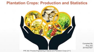 Plantation Crops: Production and Statistics
Compiled By
Anuj Jha
2014027007
FPE 302: Process Engineering of Spices and Plantation Crops (2+1)
 