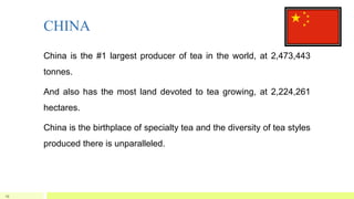 CHINA
China is the #1 largest producer of tea in the world, at 2,473,443
tonnes.
And also has the most land devoted to tea growing, at 2,224,261
hectares.
China is the birthplace of specialty tea and the diversity of tea styles
produced there is unparalleled.
19
 