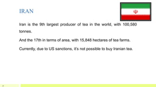 IRAN
Iran is the 9th largest producer of tea in the world, with 100,580
tonnes.
And the 17th in terms of area, with 15,848 hectares of tea farms.
Currently, due to US sanctions, it’s not possible to buy Iranian tea.
32
 