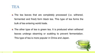 TEA
7
The tea leaves that are completely processed (i.e. withered,
fermented and fired) form black tea. This type of tea forms the
bulk of tea entering world trade.
The other type of tea is green tea. It is produced when withered
leaves undergo steaming or scalding to prevent fermentation.
This type of tea is more popular in China and Japan.
 