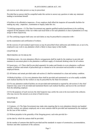 PLANTATIONS LABOUR ACT, 1951
(d) exercise such other powers as may be prescribed:

Provided that no person shall be compelled under this section to answer any question or make any statement
tending to incriminate himself.


6.Facilities to be afforded to inspectors.--Every employer shall afford the inspector all reasonable facilities for
making any entry , inspection , examination or inquiry under this Act.

7.Certifying surgeons.- (1) The State Government may appoint qualified medical practitioners to be certifying
surgeons for the purposes of this Act within such local limits or for such plantation or class of plantations as it may
assign to them respectively.

(2) The certifying surgeon shall carry out such duties as may be prescribed in connection with--

(a) the examination and certification of workers;

(b) the exercise of such medical supervisions as may be prescribed where adolscents and children are, or are to be,
employed in any work in any plantation which is likely to clause injury to their health.

CHAPTER III

PROVISIONS AS TO HEALTH

8.Drinking water.--In every plantation effective arrangements shall be made by the employer to provide and
maintain at convenient places in the plantation a sufficient supply of wholesale drinking water for all workers.

9.Conservancy.--(1) There shall be provided separately for makes and females in every plantation a sufficient
number of latrines and urinals of prescribed type so situated as to be convenient and accessible to workers
employed therein.

(2) All latrines and urinals provided under sub-section (1) shall be maintained in a clean and sanitary condition.

10.Medical facilities.--(1) In every plantation there shall be provided and maintained so as to be readily available
such medical facilities for the workers as may be prescribed by the State Government.

(2) If in any plantation medical facilities are not provided and maintained as required by sub-section (1) the chief
inspector may cause to be provided and maintained therein such medical facilities, and recover the cost thereof
from the defaulting employer.

(3) For the purposes of such recovery the chief inspector may certify the costs to be recovered to the collector,
who may recover the amount as an arrear of land-revenue.

CHAPTER IV

WELFARE

11.Canteens.--(1) The State Government may make rules requiring that in every plantation wherein one hundred
and fifty workers, are ordinary employed, one or more canteens shall be provided and maintained by the employer
for the case of the workers.

(2) Without prejudice to the generality of the foregoing power, such rules provide for--

(a) the date by which the canteen shall be provided;

(b) the number of canteens that shall be provided and the standards in respect of construction, accommodation,
furniture and other equipment of the canteens;

                                                         Page 3
 