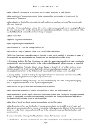 PLANTATIONS LABOUR ACT, 1951
furniture and other equipment of the canteens;

(c) the food-stuffs which may be served therein and the charges which may be made therefor;

(d) the constitution of a managing committee for the canteen and the representation of the workers in the
management of the canteen;

(e) the delegation to the chief inspector, subject to such conditions as may be prescribed, of the power to make
rules under clause (c).

12.Creches.--(1) In every plantation wherein fifty or more women workers are employed or were employed on any
day of the preceding twelve months, there shall be provided and maintained by the employer suitable rooms for the
use of children of such women who are below the age of six years.

(2) Such rooms shall--

(a) provide adequate accommodation;

(b) the adequately lighted and ventilated;

(c) be maintained in a clean and sanitary condition; and

(d) be under the charge of a woman trained in the care of children and infants.

(3) The State Government may make rules prescribing the location and the standards of such rooms in respect of
their construction and accommodation and the equipment and amenities to be provided therein.

13.Recreational facilities.--The State Government may make rules requiring every employer to make provisions in
his plantation for such recreational facilities for the workers and children employed therein as may be prescribed.

14.Educational facilities.--Where the children between the ages of six and twelve of workers employed in any
plantation exceed twenty-five in number, the State Government may make rules requiring every employer to
provide educational facilities for the children in such manner and of such standard as may prescribed.

15.Housing facilities.-- It shall be the duty of every employer to provide and maintain for every worker and his
family residing in the plantation necessary housing accommodation.

16.Power to make rules relating to housing.-- The State Government may make rules for the purpose of giving
effect to the provisions of section 15 and, in particular providing for--

(a) the standard and specification of the accommodation to be provided;

(b) the selection and preparation of sites for the construction of houses and the size of such plot;

(c) the constitution of advisory boards consisting of representatives of the State Government, the employer and the
workers for consultation in regard to matters connected with housing and the exercise by them of such powers,
functions and duties in relation thereto as may be specified;

(d) the fixing of rent, if any, for the housing accommodation provided for workers;

(e) the allotment to workers and their families of housing accommodation and of suitable strips of vacant land
adjoining such accommodation for the purpose of maintaining kitchen gardens, the definition of what constitutes the
family of a worker for the purposes of section 15, and for the eviction of workers and their families from such
accommodation;

(f) access to the public to those parts of the plantation wherein the workers are housed.

17.Other facilities.-- The State Government may make rules requiring that in every plantation the employer shall
                                                        Page 4
 