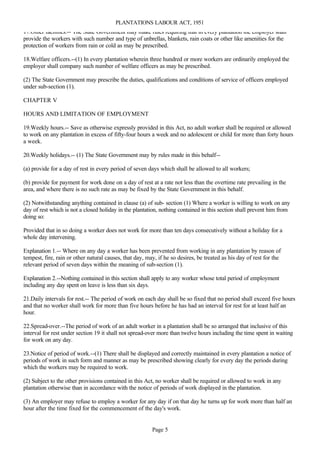 PLANTATIONS LABOUR ACT, 1951
17.Other facilities.-- The State Government may make rules requiring that in every plantation the employer shall
provide the workers with such number and type of unbrellas, blankets, rain coats or other like amenities for the
protection of workers from rain or cold as may be prescribed.

18.Welfare officers.--(1) In every plantation wherein three hundred or more workers are ordinarily employed the
employer shall company such number of welfare officers as may be prescribed.

(2) The State Government may prescribe the duties, qualifications and conditions of service of officers employed
under sub-section (1).

CHAPTER V

HOURS AND LIMITATION OF EMPLOYMENT

19.Weekly hours.-- Save as otherwise expressly provided in this Act, no adult worker shall be required or allowed
to work on any plantation in excess of fifty-four hours a week and no adolescent or child for more than forty hours
a week.

20.Weekly holidays.-- (1) The State Government may by rules made in this behalf--

(a) provide for a day of rest in every period of seven days which shall be allowed to all workers;

(b) provide for payment for work done on a day of rest at a rate not less than the overtime rate prevailing in the
area, and where there is no such rate as may be fixed by the State Government in this behalf.

(2) Notwithstanding anything contained in clause (a) of sub- section (1) Where a worker is willing to work on any
day of rest which is not a closed holiday in the plantation, nothing contained in this section shall prevent him from
doing so:

Provided that in so doing a worker does not work for more than ten days consecutively without a holiday for a
whole day intervening.

Explanation 1.-- Where on any day a worker has been prevented from working in any plantation by reason of
tempest, fire, rain or other natural causes, that day, may, if he so desires, be treated as his day of rest for the
relevant period of seven days within the meaning of sub-section (1).

Explanation 2.--Nothing contained in this section shall apply to any worker whose total period of employment
including any day spent on leave is less than six days.

21.Daily intervals for rest.-- The period of work on each day shall be so fixed that no period shall exceed five hours
and that no worker shall work for more than five hours before he has had an interval for rest for at least half an
hour.

22.Spread-over.--The period of work of an adult worker in a plantation shall be so arranged that inclusive of this
interval for rest under section 19 it shall not spread-over more than twelve hours including the time spent in waiting
for work on any day.

23.Notice of period of work.--(1) There shall be displayed and correctly maintained in every plantation a notice of
periods of work in such form and manner as may be prescribed showing clearly for every day the periods during
which the workers may be required to work.

(2) Subject to the other provisions contained in this Act, no worker shall be required or allowed to work in any
plantation otherwise than in accordance with the notice of periods of work displayed in the plantation.

(3) An employer may refuse to employ a worker for any day if on that day he turns up for work more than half an
hour after the time fixed for the commencement of the day's work.

24.Prohibition of employment of young children.--No child who has not completed his twelfth years shall be
                                                     Page 5
 