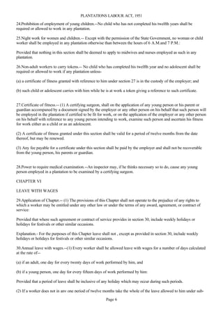 PLANTATIONS LABOUR ACT, 1951

24.Prohibition of employment of young children.--No child who has not completed his twelfth years shall be
required or allowed to work in any plantation.

25.Night work for women and children.-- Except with the permission of the State Government, no woman or child
worker shall be employed in any plantation otherwise than between the hours of 6 A.M.and 7 P.M.:

Provided that nothing in this section shall be deemed to apply to midwives and nurses employed as such in any
plantation.

26.Non-adult workers to carry tokens.-- No child who has completed his twelfth year and no adolescent shall be
required or allowed to work if any plantation unless-

(a) a certificate of fitness granted with reference to him under section 27 is in the custody of the employer; and

(b) such child or adolescent carries with him while he is at work a token giving a reference to such certificate.


27.Certificate of fitness.-- (1) A certifying surgeon, shall on the application of any young person or his parent or
guardian accompaned by a document signed by the employer or any other person on his behalf that such person will
be employed in the plantation if certified to be fit for work, or on the application of the employer or any other person
on his behalf with reference to any young person intending to work, examine such person and ascertain his fitness
for work either as a child or as an adolescent.

(2) A certificate of fitness granted under this section shall be valid for a period of twelve months from the date
thereof, but may be renewed.

(3) Any fee payable for a certificate under this section shall be paid by the employer and shall not be recoverable
from the young person, his parents or guardian.


28.Power to require medical examination.--An inspector may, if he thinks necessary so to do, cause any young
person employed in a plantation to be examined by a certifying surgeon.

CHAPTER VI

LEAVE WITH WAGES

29.Application of Chapter.-- (1) The provisions of this Chapter shall not operate to the prejudice of any rights to
which a worker may be entitled under any other law or under the terms of any award, agreement, or contract of
service:

Provided that where such agreement or contract of service provides in section 30, include weekly holidays or
holidays for festivals or other similar occasions.

Explanation.- For the purposes of this Chapter leave shall not , except as provided in section 30, include weekly
holidays or holidays for festivals or other similar occasions.

30.Annual leave with wages.--(1) Every worker shall be allowed leave with wages for a number of days calculated
at the rate of--

(a) if an adult, one day for every twenty days of work performed by him, and

(b) if a young person, one day for every fifteen days of work performed by him:

Provided that a period of leave shall be inclusive of any holiday which may occur during such periods.

(2) If a worker does not in any one period of twelve months take the whole of the leave allowed to him under sub-

                                                        Page 6
 