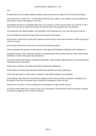 PLANTATIONS LABOUR ACT, 1951

Act:

Provided that no such exemption shall be granted except with the previous approval of the Central Government.

43.General power to make rules.---(1) The State Government may, subject to the condition of previous publication,
make rules to carry out the purposes of this Act:

Provided that the date to be specified under clause (3) of section 23 of the General Clauses Act, 1897 (X of 1897)
shall not be less than six weeks from the date on which the draft of the proposed rules was published.

(2) In particular and without prejudice to the generality of the foregoing power, any such rules may provide for---

(a) the qualifications required in respect of the chief inspector and inspector;

(b) the powers which may be exercised by inspectors and the areas in which and the manner in which such powers
may be exercised;

(c) the medical supervision which may be exercised by certifying surgeons;

(d) the examination by inspectors or other persons of the supply and distribution of drinking water in plantations;

(e) appeals from any order of the chief inspector or inspector and the form in which, the time within which and the
authorities to which, such appeals may be preferred;

(f) the time within which housing, recreational, educational or other facilities required by this Act to be provided and
maintained may be so provided;

(g) the types of laterines and urinals that should be maintained in plantations;

(h) the medical recreational and educational facilities that should be provided in plantations;

(i) the form and manner in which notices of period or work shall be displayed and maintained.

(j) the registers which should be maintained by employers and the returns, whether occasional or periodical, as in
the opinion of the state Government may be required for the purposes of this Act; and

(k) the hours of work for a normal working day for the purpose of wages and the overtime.

(3) All rules made under this Act shall, if made by any Government, other than the Central Government, be subject
to the previous approval of the Central Government.




                                                         Page 9
 