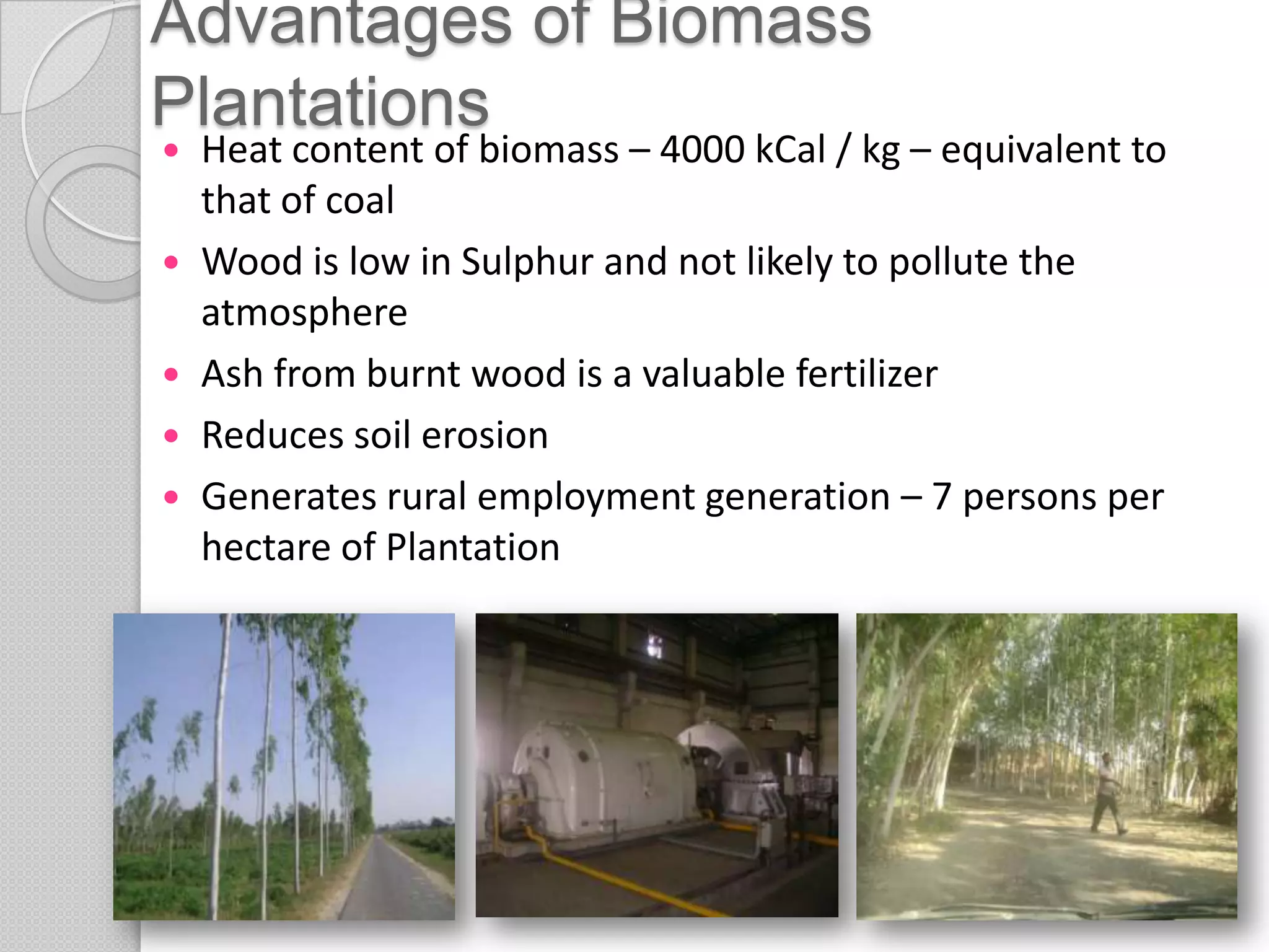 Advantages of Biomass
Plantations
   Heat content of biomass – 4000 kCal / kg – equivalent to
    that of coal
   Wood is low in Sulphur and not likely to pollute the
    atmosphere
   Ash from burnt wood is a valuable fertilizer
   Reduces soil erosion
   Generates rural employment generation – 7 persons per
    hectare of Plantation
 