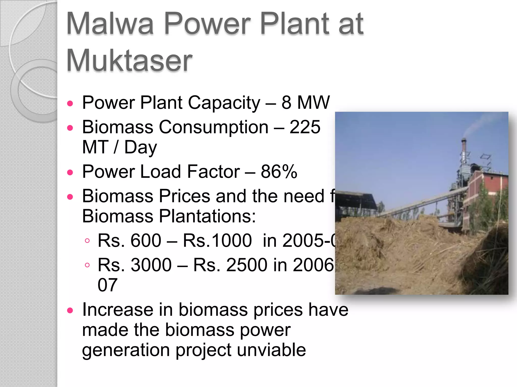 Malwa Power Plant at
Muktaser
   Power Plant Capacity – 8 MW
   Biomass Consumption – 225
    MT / Day
   Power Load Factor – 86%
   Biomass Prices and the need for
    Biomass Plantations:
    ◦ Rs. 600 – Rs.1000 in 2005-06
    ◦ Rs. 3000 – Rs. 2500 in 2006-
      07
   Increase in biomass prices have
    made the biomass power
    generation project unviable
 
