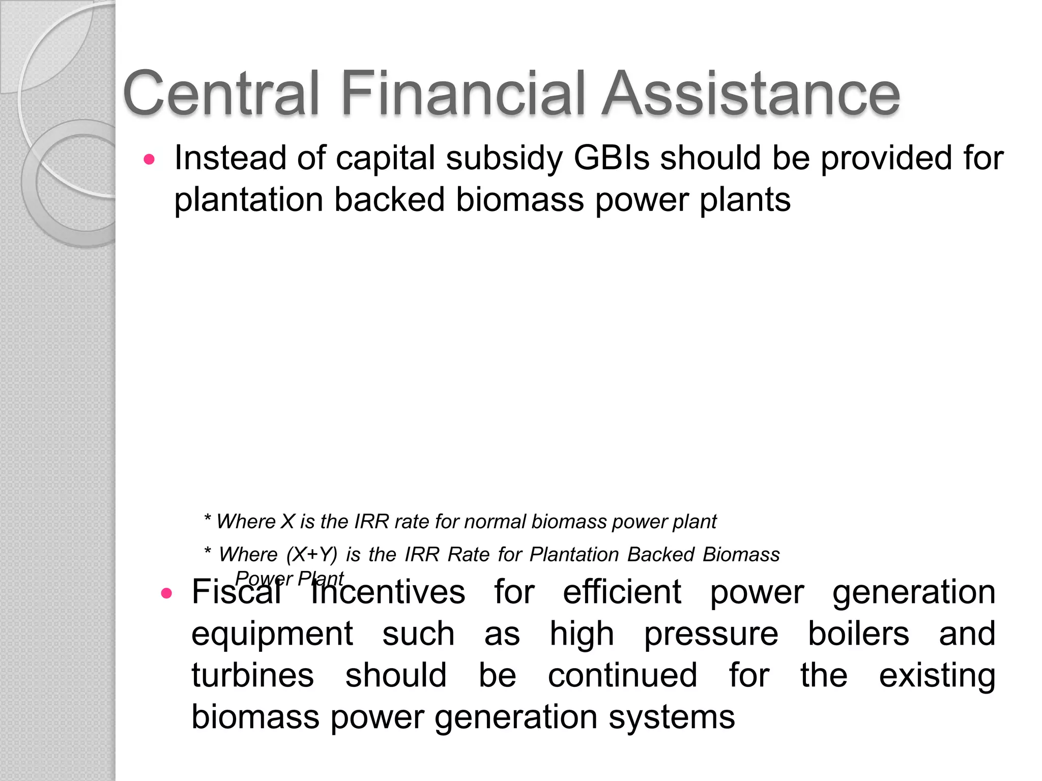 Central Financial Assistance
   Instead of capital subsidy GBIs should be provided for
    plantation backed biomass power plants




        * Where X is the IRR rate for normal biomass power plant
        * Where (X+Y) is the IRR Rate for Plantation Backed Biomass
           Power Plant
       Fiscal Incentives for efficient power generation
        equipment such as high pressure boilers and
        turbines should be continued for the existing
        biomass power generation systems
 