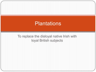 Plantations

To replace the disloyal native Irish with
         loyal British subjects
 