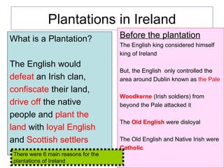 Plantations in Ireland ,[object Object],[object Object],[object Object],[object Object],[object Object],[object Object],[object Object],[object Object],[object Object],[object Object],[object Object],[object Object],[object Object],[object Object],[object Object],[object Object],[object Object],[object Object],There were 6 main reasons for the plantations of Ireland 