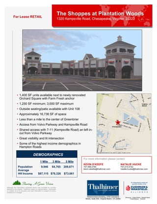 For Lease RETAIL
                                                                            The Shoppes at Plantation Woods
                                                                            1320 Kempsville Road, Chesapeake, Virginia 23322




              • 1,400 SF units available next to newly renovated
                Orchard Square with Farm Fresh anchor
              • 1,250 SF minimum; 3,000 SF maximum
              • Outside seating/patio available with Unit 108
              • Approximately 16,736 SF of space
              • Less than a mile to the center of Greenbrier
              • Access from Volvo Parkway and Kempsville Road
              • Shared access with 7-11 (Kempsville Road) an left in-
                out from Volvo Parkway
              • Great visibility and lit intersection
              • Some of the highest income demographics in
                Hampton Roads

                                       DEMOGRAPHICS
                                                                                            For more information please contact:
                                                 1 Mile             3 Mile       5 Mile
                                                                                            KEVIN O’KEEFE                                   NATALIE HUCKE
                Population                        9,946            64,765       209,671     757.499.2790                                    757.213.4142
                                                                                            kevin.okeefe@thalhimer.com                      natalie.hucke@thalhimer.com
                Average
                HH Income                     $87,115 $76,326                   $73,661



Although the information contained herein was provided by sources
believed to be reliable, Thalhimer makes no representation, expressed
or implied, as to its accuracy and said information is subject to errors,
omissions or changes.

                                                                                                Westmoreland Building, 5700 Cleveland           Richmond . Virginia Beach . Newport News
                                                                                              Street, Suite 400, Virginia Beach, VA 23462             Fredericksburg . Roanoke
 