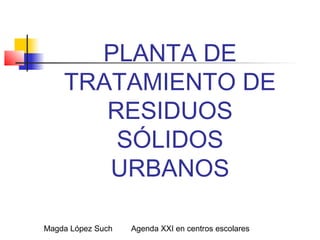 Magda López Such Agenda XXI en centros escolares
PLANTA DE
TRATAMIENTO DE
RESIDUOS
SÓLIDOS
URBANOS
 