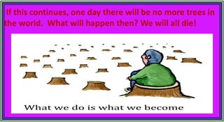 If this continues, one day there will be no more trees in
the world. What will happen then? We will all die!
 